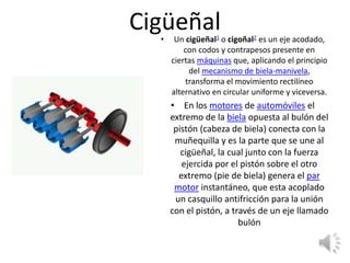 Cigüeñal• Un cigüeñal1​ o cigoñal2​ es un eje acodado,
con codos y contrapesos presente en
ciertas máquinas que, aplicando el principio
del mecanismo de biela-manivela,
transforma el movimiento rectilíneo
alternativo en circular uniforme y viceversa.
• En los motores de automóviles el
extremo de la biela opuesta al bulón del
pistón (cabeza de biela) conecta con la
muñequilla y es la parte que se une al
cigüeñal, la cual junto con la fuerza
ejercida por el pistón sobre el otro
extremo (pie de biela) genera el par
motor instantáneo, que esta acoplado
un casquillo antifricción para la unión
con el pistón, a través de un eje llamado
bulón
 