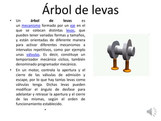 Árbol de levas
• Un árbol de levas es
un mecanismo formado por un eje en el
que se colocan distintas levas, que
pueden tener variadas formas y tamaños,
y están orientadas de diferente manera
para activar diferentes mecanismos a
intervalos repetitivos, como por ejemplo
unas válvulas. Es decir, constituye un
temporizador mecánico cíclico, también
denominado programador mecánico.
• En un motor, controla la apertura y el
cierre de las válvulas de admisión y
escape, por lo que hay tantas levas como
válvulas tenga. Dichas levas pueden
modificar el ángulo de desfase para
adelantar y retrasar la apertura y el cierre
de las mismas, según el orden de
funcionamiento establecido.
•
 