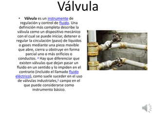 Válvula
• Válvula es un instrumento de
regulación y control de fluido. Una
definición más completa describe la
válvula como un dispositivo mecánico
con el cual se puede iniciar, detener o
regular la circulación (paso) de líquidos
o gases mediante una pieza movible
que abre, cierra u obstruye en forma
parcial uno o más orificios o
conductos. a​ Hay que diferenciar que
existen válvulas que dejan pasar un
fluido en un sentido y lo impiden en el
contrario (incluido el llamado fluido
eléctrico), como suele suceder en el uso
de válvulas industriales,1​ campo en el
que puede considerarse como
instrumento básico.
 