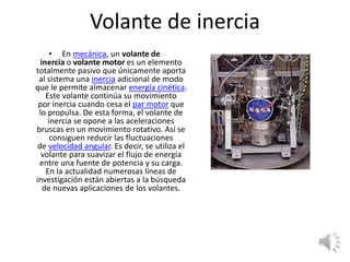 Volante de inercia
• En mecánica, un volante de
inercia o volante motor es un elemento
totalmente pasivo que únicamente aporta
al sistema una inercia adicional de modo
que le permite almacenar energía cinética.
Este volante continúa su movimiento
por inercia cuando cesa el par motor que
lo propulsa. De esta forma, el volante de
inercia se opone a las aceleraciones
bruscas en un movimiento rotativo. Así se
consiguen reducir las fluctuaciones
de velocidad angular. Es decir, se utiliza el
volante para suavizar el flujo de energía
entre una fuente de potencia y su carga.
En la actualidad numerosas líneas de
investigación están abiertas a la búsqueda
de nuevas aplicaciones de los volantes.
 