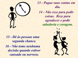 13 - Pague suas contas em
dia.
14 - Não reze para pedir
coisas. Reze para
agradecer e pedir
sabedoria e coragem.
15 - Dê às pessoas uma
segunda chance.
16 - Não tome nenhuma
decisão quando estiver
cansado ou nervoso.
 
