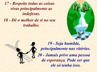 17 - Respeite todas as coisas
vivas principalmente as
indefesas.
18 - Dê o melhor de si no seu
trabalho.
19 - Seja humilde,
principalmente nas vitórias.
20 - Jamais prive uma pessoa
de esperança. Pode ser que
ele só tenha isso.
 