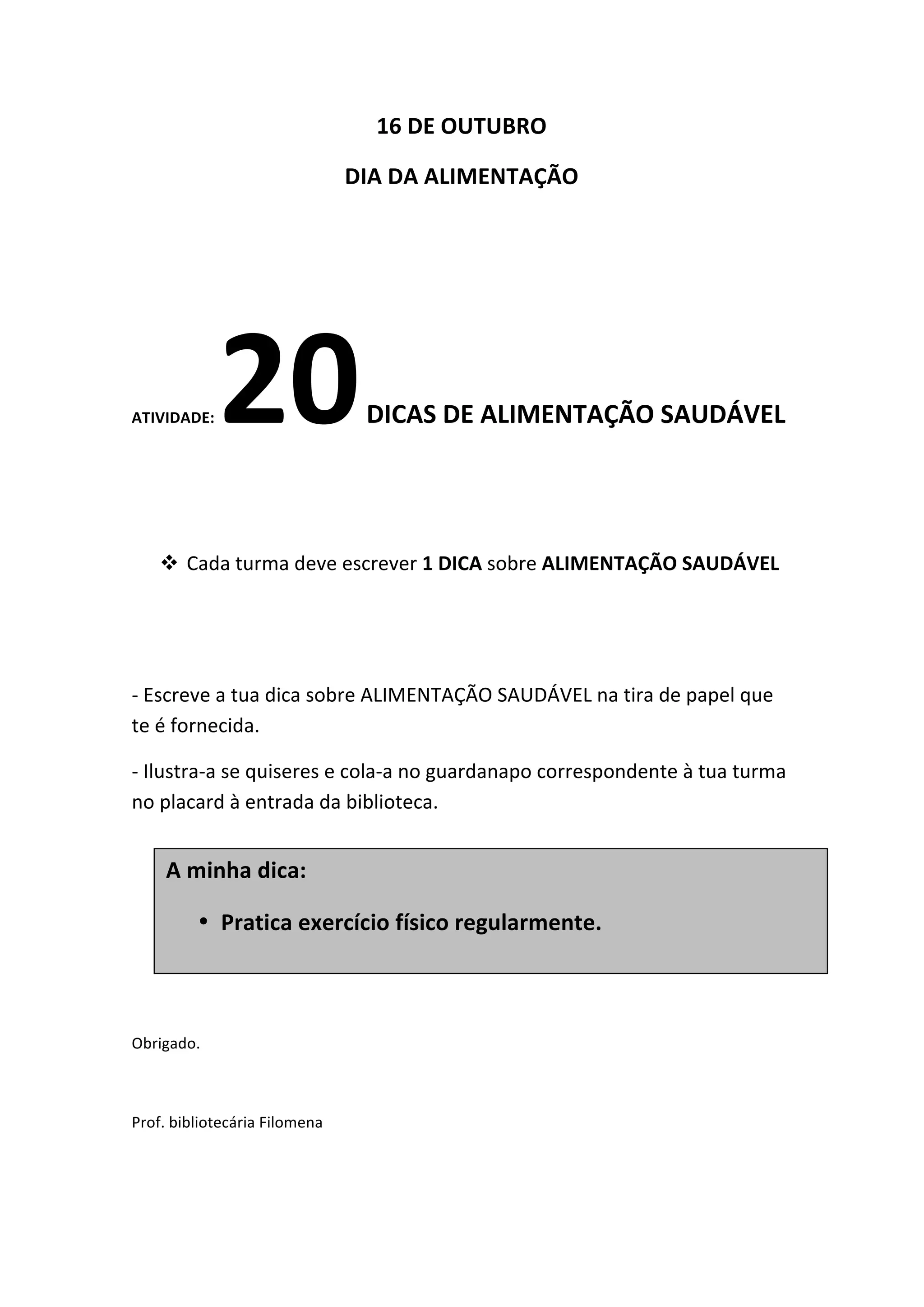 16
DE
OUTUBRO
DIA
DA
ALIMENTAÇÃO
ATIVIDADE:
20
DICAS
DE
ALIMENTAÇÃO
SAUDÁVEL
! Cada
turma
deve
escrever
1
DICA
sobre
ALIMENTAÇÃO
SAUDÁVEL
-‐
Escreve
a
tua
dica
sobre
ALIMENTAÇÃO
SAUDÁVEL
na
tira
de
papel
que
te
é
fornecida.
-‐
Ilustra-‐a
se
quiseres
e
cola-‐a
no
guardanapo
correspondente
à
tua
turma
no
placard
à
entrada
da
biblioteca.
Obrigado.
Prof.
bibliotecária
Filomena
A
minha
dica:
• Pratica
exercício
físico
regularmente.