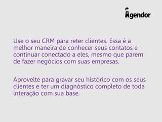 Use o seu CRM para reter clientes. Essa é a
melhor maneira de conhecer seus contatos e
continuar conectado a eles, mesmo que parem
de fazer negócios com suas empresas.
Aproveite para gravar seu histórico com os seus
clientes e ter um diagnóstico completo de toda
interação com sua base.
 