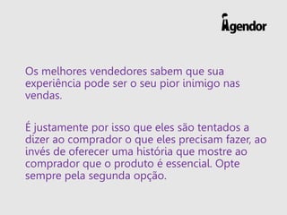 Os melhores vendedores sabem que sua
experiência pode ser o seu pior inimigo nas
vendas.
É justamente por isso que eles são tentados a
dizer ao comprador o que eles precisam fazer, ao
invés de oferecer uma história que mostre ao
comprador que o produto é essencial. Opte
sempre pela segunda opção.
 