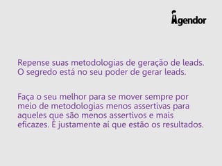 Repense suas metodologias de geração de leads.
O segredo está no seu poder de gerar leads.
Faça o seu melhor para se mover sempre por
meio de metodologias menos assertivas para
aqueles que são menos assertivos e mais
eficazes. É justamente aí que estão os resultados.
 