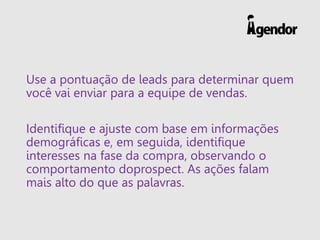 Use a pontuação de leads para determinar quem
você vai enviar para a equipe de vendas.
Identifique e ajuste com base em informações
demográficas e, em seguida, identifique
interesses na fase da compra, observando o
comportamento doprospect. As ações falam
mais alto do que as palavras.
 