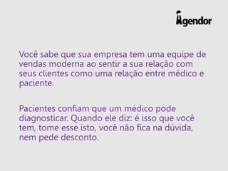 Você sabe que sua empresa tem uma equipe de
vendas moderna ao sentir a sua relação com
seus clientes como uma relação entre médico e
paciente.
Pacientes confiam que um médico pode
diagnosticar. Quando ele diz: é isso que você
tem, tome esse isto, você não fica na dúvida,
nem pede desconto.
 