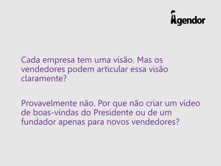 Cada empresa tem uma visão. Mas os
vendedores podem articular essa visão
claramente?
Provavelmente não. Por que não criar um vídeo
de boas-vindas do Presidente ou de um
fundador apenas para novos vendedores?
 