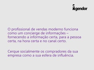 O profissional de vendas moderno funciona
como um concierge de informações –
fornecendo a informação certa, para a pessoa
certa, na hora certa e no canal certo.
Cerque socialmente os compradores da sua
empresa como a sua esfera de influência.
 