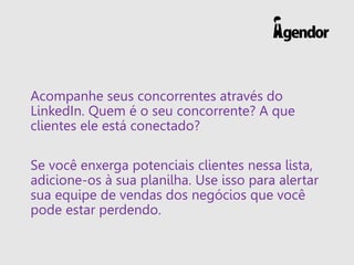 Acompanhe seus concorrentes através do
LinkedIn. Quem é o seu concorrente? A que
clientes ele está conectado?
Se você enxerga potenciais clientes nessa lista,
adicione-os à sua planilha. Use isso para alertar
sua equipe de vendas dos negócios que você
pode estar perdendo.
 