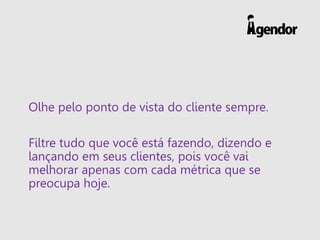 Olhe pelo ponto de vista do cliente sempre.
Filtre tudo que você está fazendo, dizendo e
lançando em seus clientes, pois você vai
melhorar apenas com cada métrica que se
preocupa hoje.
 