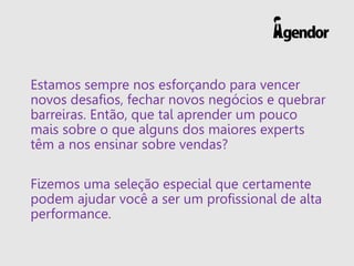 Estamos sempre nos esforçando para vencer
novos desafios, fechar novos negócios e quebrar
barreiras. Então, que tal aprender um pouco
mais sobre o que alguns dos maiores experts
têm a nos ensinar sobre vendas?
Fizemos uma seleção especial que certamente
podem ajudar você a ser um profissional de alta
performance.
 