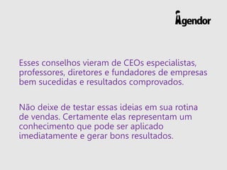 Esses conselhos vieram de CEOs especialistas,
professores, diretores e fundadores de empresas
bem sucedidas e resultados comprovados.
Não deixe de testar essas ideias em sua rotina
de vendas. Certamente elas representam um
conhecimento que pode ser aplicado
imediatamente e gerar bons resultados.
 