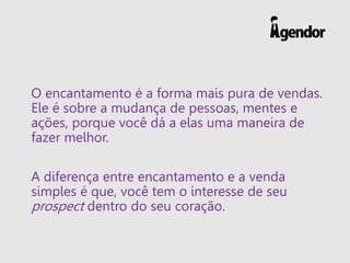 O encantamento é a forma mais pura de vendas.
Ele é sobre a mudança de pessoas, mentes e
ações, porque você dá a elas uma maneira de
fazer melhor.
A diferença entre encantamento e a venda
simples é que, você tem o interesse de seu
prospect dentro do seu coração.
 