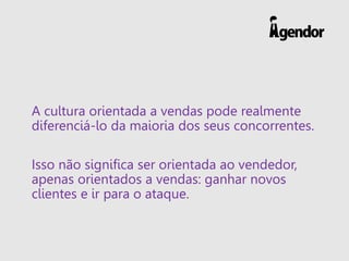 A cultura orientada a vendas pode realmente
diferenciá-lo da maioria dos seus concorrentes.
Isso não significa ser orientada ao vendedor,
apenas orientados a vendas: ganhar novos
clientes e ir para o ataque.
 