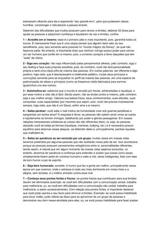estivessem olhando para ela e esperando “seu grande erro”, para que pudessem atacar,
humilhar, constranger e ridicularizar a pessoa errante.
Sabendo das dificuldades que muitos possuem para vencer a timidez, elaborei 20 dicas para
ajudar as pessoas a adquirirem confiança e liquidarem de vez a timidez, confira:
1 – Acredite em si mesmo: esse é o primeiro pilar e mais importante, pois, garantirá todos os
touros. É interessante frisar que é uma utopia pensar que alguém dará valor ao seu
semelhante, pois, isso somente seria possível no “mundo mágico da Disney”, da qual não
fazemos parte. No entanto, é importante dizer que nenhum inimigo possui poder para vencer
um ser humano que confia em si mesmo, pois, o universo conspira a favor daqueles que tem
“sede” de vitória.
2 - Siga seu coração: não seja influenciado pelos pensamentos alheios, pelo contrário, siga o
seu feeling e faça suas próprias escolhas, pois, do contrário, você não terá personalidade
própria e será uma cópia pífia da maioria das pessoas. Em outras palavras, ser diferente é algo
positivo, haja vista, que é desnecessário e totalmente patético, mudar seus princípios e
convicções somente para se enquadrar no perfil da maioria das pessoas, em uma espécie de
padronização de ideias e princípios (como se fossemos robôs fabricados para sermos
iguaizinhos uns aos outros).
3 - Automotive-se: sabemos que o mundo é cercado por trevas, adversidades e injustiças, e
por esse motivo a vida não é fácil. Sendo assim, não se divida contra si mesmo, pelo contrário,
seja o seu melhor amigo. Valorize sua beleza física, seus conhecimentos, suas atitudes, suas
conquistas, suas capacidades (por menores que sejam, pois, você não precisa impressionar
sempre, haja vista, que não é um Deus), enfim ame a si mesmo.
4 – Saiba perdoar: você sabe o real motivo da humanidade viver sob guerras perpétuas e
sangrentas por tantos anos? A resposta é óbvia: as pessoas não sabem amar umas as outras
e rapidamente se tornam inimigas, batalhando por poder e glórias passageiras. Em nossas
relações interpessoais cotidianas as coisas não são diferentes disso, ou seja, as pessoas
atacarão você de todas as formas (injustiças, mentiras, bullying, etc.) e é necessário possuir
equilíbrio para absorver esses ataques, se defender deles e, principalmente, perdoar aqueles
que maltratam-te.
5 – Saiba ter paciência ao ser excluído por um grupo: muitas vezes em nossas vidas
seremos preteridos por algumas pessoas que não aceitarão nosso jeito de ser. Isso acontecerá
porque as pessoas possuem pensamentos antagônicos entre si, personalidades diferentes,
sendo assim, é natural que em algum momento de nossas vidas sejamos excluídos, no
entanto, devemos ter paciência e confiança para entender e aceitar que coisas como essas
simplesmente fazem parte do universo humano e cabe a nós, seres inteligentes, lidar com elas
de bom humor e paz de espírito.
6 – Seja bem humorado: acredite, é humor que faz a gente ser melhor, principalmente nessa
época em que vivemos, onde o estresse é cada vez mais dominante em nosso meio e a
alegria, sem dúvidas, é o melhor antídoto contra esse mal.
7 – Conheça seus pontos fortes e fracos: os pontos fracos que contribuem para sua timidez
devem ser eliminados (exemplo: se você tem dificuldades com a comunicação verbal, trabalhe
para melhorá-la, ou, se você tem dificuldades com a comunicação não verbal, trabalhe para
melhorá-la, e assim sucessivamente). Com relação aos pontos fortes, é importante destacar
que você pode usá-los a seu favor para diminuir a timidez. Exemplo: se você possui habilidade
para tocar violão, pode utilizar-se disso para se aproximar de um grupo de pessoas e
demonstrar seu dom nessa atividade para eles, ou, se você possui habilidade para fazer piadas

 