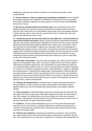inteligentes, você pode usar isso para conquistar um outro grupo de pessoas, e assim
sucessivamente.
8 – Procure observar e copiar as pessoas que se destacam socialmente: em seu ambiente
social existem pessoas que se destacam na habilidade de relacionar-se com outras pessoas.
Sua missão é identificar e aprender com essas pessoas, de modo a trazer essas habilidades
sociais para si mesmo.
9 - Aja como se estivesse atuando em um palco vazio: não se comporte como se você
estivesse atuando (como ator) em uma peça de teatro para um grande público (que fixa os
olhos em você o tempo todo). Em outras palavras, pare de agir como se as pessoas olhassem
o tempo todo para você e mais do que isso, pare de achar que as mesmas tem poder para
julgar se suas atitudes são certas ou não.
10 – As pessoas querem que você seja aquilo que elas julgam ser o correto do ponto de
vista de suas próprias convicções: agradar a todas as pessoas é simplesmente impossível,
haja vista, que os seres humanos geram expectativas em cima de você em um grau (nível) tão
elevado que fica praticamente impossível realizar tal ato. Sendo assim, resta “fazer o melhor
que você pode em suas atividades” e esperar que a vida faça o resto. Em outras palavras, a
infantilidade das pessoas é enorme, sendo assim, as mesmas se comportam de uma maneira
insegura e fútil, considerando todas as pessoas que divergem de suas convicções como sendo
“deficientes do ponto de vista intelectual”, pelo simples fato de não concordarem com seus
pensamentos (mesmo quando esses pensamentos estão errados sob o ponto de vista ético),
ou seja, são os donos da verdade.
11 – Não existe “bicho papão”: não tenha medo de ninguém, pois, todos os seres humanos
estão em pé de igualdade, sendo assim, aja sempre corajosamente em prol de seus objetivos.
Vale lembrar que algumas pessoas tem uma certa tendência a superioridade (por possuírem
uma situação financeira, política, social, etc, superior a sua) pelo fato de se acharem especiais
em nosso meio, no entanto, é importante frisar que o mais importante é o caráter e a dignidade
que a pessoa possui, o restante fica em segundo plano. Ainda seguindo o raciocínio digo que
não existem deuses, existem homens que estudaram mais do que os outros e se consideram
superiores por isso (como se fizessem parte de Atenas no seu auge), ou, existem homens que
possuem uma conta bancária mais poderosa do que os demais e se consideram reis (como os
faraós) por isso, e assim sucessivamente.
12 – Pratique uma atividade física: a atividade física é o melhor combustível para aliviar o
estresse cotidiano, ou seja, a pessoa que pratica essa atividade é mais alegre, serena e
disposta, fazendo com que sua motivação seja percebida pelas outras pessoas, gerando
simpatia.
13 – Ame as pessoas: é importante valorar as pessoas que fazem parte de nossa vida, pois,
elas podem nos ensinar muitas coisas. Além disso, qualquer ser humano, por mais forte que
seja, não consegue viver isoladamente, pois, precisa interagir com outros de sua espécie,
sendo assim, saiba apreciar os pontos positivos que as pessoas possuem, de modo a criar um
ambiente harmonioso e de ajuda mútua entre as partes.
14 – Paciência: uma das maiores habilidades que um ser humano pode desenvolver para
relacionar-se com o seu próximo é a paciência. Ela fornece o equilíbrio necessário para os
momentos conturbados que certamente virão, dando suporte para a pessoa enfrentar esses
momentos sem perder a razão.
15 – Enfrente seus problemas: não fuja de seus problemas (comodismo, zona de conforto,
etc.), pelo contrário, encare-os de frente (tenha coragem, perseverança e paciência). Ao fazer
isso, você irá perceber que sua mente criou a imagem de um inimigo que não corresponde com

 