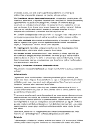 a realidade, ou seja, você anda se preocupando exageradamente por pensar que o
probleminha é um problemão, enganado a si mesmo e sofrendo por isso.
16 – Entenda que faz parte da natureza humana errar: todos os seres humanos erram, não
há exceção, sendo assim, o importante é aprender com o erro (para não cometê-lo novamente)
e posteriormente esquecê-lo. Em outras palavras, viver com um sentimento de culpa
exacerbado por conta de um erro cometido é não perdoar a si mesmo e cobrar-se como se
você não tivesse o direito de errar (como se você fosse um ser perfeito e inerrante). Ao invés
disso, use sua inteligência para adquirir experiência com essas situações, de modo a
enriquecer seu conhecimento e capacidade de acerto da próxima vez.
17 – Aumente sua capacidade social: desenvolva sua linguagem verbal e não verbal, bem
como sua presença pessoal, de modo a atingir a excelência social em todos os sentidos.
18 – Tenha humildade: a humildade é um atributo que todas as pessoas do mundo sabem
apreciar, haja vista, que fugimos de nosso egocentrismo e nos tornamos pessoas mais
simples, e a simplicidade é o melhor antídoto contra a soberba.
19 – Seja imponente no contato social: procure olhar nos olhos da outra pessoa. Essa
prática irá ajudá-lo a demonstrar atitude, coragem e descontração.
20 – Não seja ansioso: a ansiedade contribui para o aumento da timidez, haja vista, que
desequilibra suas emoções naturais e te transforma em um ser que quer resolver todos os
problemas da vida de uma só vez (como se o mundo fosse acabar em 5 minutos). Ao invés
disso, busque relaxar e pensar em outras coisas, pois, dessa forma, você se transformará em
uma pessoa de paz e serenidade.
Bullying: a prática mais covarde dos homens sem caráter
"O que mais me impressiona nos fracos é que eles precisam humilhar os outros, para sentiremse fortes."
Mahatma Gandhi
Os praticantes desse ato inescrupuloso contribuem para a destruição da sociedade, pois,
existem para atacar a fraqueza do seu semelhante, ou seja, ao invés de usarem sua mente em
prol do bem, usam para o mau, sendo assim, são verdadeiros “diabos” que caminham por aí
“espetando” os outros, pois, é isso que os fazem felizes.
No entanto o mau nunca vence o bem, haja vista, que Deus está no controle de tudo e o
universo conspira a favor dos justos. Em outras palavras, é a lei da colheita, colhemos aquilo
que plantamos, simples assim.
O interessante e que temos obrigação de mencionar é que essas pessoas não querem crescer,
elas querem que o outro regrida, e é exatamente por esse motivo que elas não se preocupam
com os próprios problemas e sim com os problemas alheios. Geralmente esses ataques
ocorrem por conta da inveja que essas pessoas possuem ao notarem que alguém é melhor do
que elas em alguma atividade, sendo assim, ao invés de tentarem aprender com essa pessoa,
elas simplesmente buscam algum ponto fraco existente para poder atacar e tentar derrubar
esse talento.
Sendo assim, cabe a nós não negligenciarmos esse fato e lutarmos contra esse ato pífio e
medíocre, que é praticado por esses acéfalos quadrúpedes que nada sabem.
Conclusão
O grande segredo para vencer a timidez é acreditar em si mesmo, pois, a motivação é o melhor
caminho para o sucesso. Seguindo o raciocínio vou compartilhar com vocês o texto poético

 