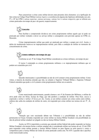 2
Para caracterizar o crime como militar devem estar presentes dois elementos: a) a tipificação do
fato crime no Código Penal Militar (ratione legis) e a ocorrência de alguma das hipóteses delimitadas nos arts.
9º e 10º do CPM ( ratione materiae, ratione personae, ratione loci e ratione temporis), que se referem aos
crimes praticados em tempo de paz e de guerra, respectivamente.
5 Conceito
Para facilitar a compreensão divide-se em crime propriamente militar aquele que só pode ser
praticado por militar violando o dever ou serviço militar e conseqüente com previsão apenas no CPM; ex.
Deserção.
Crime impropriamente militar que pode ser praticado por militar e sempre por civil. Assim, o
delito de insubmissão insere-se no impropriamente militar, pois falta a condição de militar no momento do
consentimento do crime.
6 Crimes militares em tempo de paz
Conforme no art. 9º do Código Penal Militar consideram-se crimes militares, em tempo de paz:
O inciso I contempla os crimes propriamente militares e os impropriamente militares que só
podem ser cometidos por civil
7
Questão interessante é a possibilidade ou não de civil cometer crime propriamente militar. Como
vimos, a maioria da doutrina entende que não, no entanto o Superior Tribunal Militar e Supremo Tribunal
Federal entendem que pode o civil cometer crime propriamente militar em co-autoria.
8
Como mencionado anteriormente, quando citamos o art. 6º do Estatuto dos Militares, o militar da
ativa pode estar em férias, licença de folga, que não perderá a condição de militar. Para fixar, usa-se a
expressão o militar é militar 24 horas por dia. Assim, se um militar cometer um crime contra outro militar,
embora não saiba da condição de militar do outro, irá responder por crime militar nos termos do art. 9º , II,
“a”.
9
Situação que vem suscitando debate nos Tribunais é a possibilidade ou não de militar
pertencente às Forças Armadas responder por crime militar na Justiça Militar Estadual e da possibilidade ou
não de policial militar estadual ser julgado ou não na Justiça Militar Federal.
Assim, no STJ é majoritária a corrente que entende militar federal não poder responder na Justiça
Militar Estadual e da mesma forma o militar estadual não é considerado militar nos termos do art. 22 do CPM
para responder como militar perante a Justiça Militar Federal ou para figurar no polo passivo e atrair a
competência para a Justiça Militar da União do crime praticado contra este. No STF a questão não é pacifica
como mencionado acima.
 