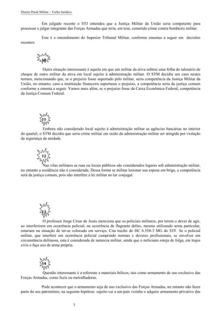 Direito Penal Militar – Verbo Jurídico
3
Em julgado recente o STJ entendeu que a Justiça Militar da União seria competente para
processar e julgar integrante das Forças Armadas que teria, em tese, cometido crime contra bombeiro militar.
Este é o entendimento do Superior Tribunal Militar, conforme ementas a seguir em decisões
recentes:
10
Outra situação interessante é aquela em que um militar da ativa subtrai uma folha do talonário de
cheque de outro militar da ativa em local sujeito à administração militar. O STM decidiu um caso nestes
termos, mencionando que, se o prejuízo fosse suportado pelo militar, seria competência da Justiça Militar da
União, no entanto, caso a instituição financeira suportasse o prejuízo, a competência seria da justiça comum
conforme a ementa a seguir. Vamos mais além, se o prejuízo fosse da Caixa Econômica Federal, competência
da Justiça Comum Federal.
11
Embora não considerado local sujeito à administração militar as agências bancárias no interior
do quartel, o STM decidiu que seria crime militar em razão da administração militar ser atingida por violação
da segurança da unidade.
12
Nas vilas militares as ruas ou locais públicos são considerados lugares sob administração militar,
no entanto a residência não é considerada. Dessa forma se militar lesionar sua esposa em briga, a competência
será da justiça comum, pois não interfere a lei militar no lar conjugal.
13
O professor Jorge César de Assis menciona que os policiais militares, por terem o dever de agir,
ao interferirem em ocorrência policial, na ocorrência de flagrante delito, mesmo utilizando arma particular,
estariam na situação de ter-se colocado em serviço. Cita trecho do HC 6.558-3 MG do STF. Se o policial
militar, que interfere em ocorrência policial cumprindo normas e deveres profissionais, se envolver em
circunstância delituosa, esta é considerada de natureza militar, ainda que o miliciano esteja de folga, em trajes
civis e faça uso de arma própria.
14
Questão interessante é a referente a materiais bélicos, tais como armamento de uso exclusivo das
Forças Armadas, como fuzis ou metralhadoras.
Pode acontecer que o armamento seja de uso exclusivo das Forças Armadas, no entanto não fazer
parte do seu patrimônio, na seguinte hipótese: sujeito vai a um país vizinho e adquire armamento privativo das
 
