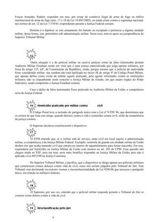4
Forças Armadas. Poderá, responder em tese, por crime de comércio ilegal de arma de fogo ou tráfico
internacional de arma de fogo (arts. 17 e 18 da Lei 10.803/2003), ou ainda crime contra a segurança nacional,
nos termos do art. 12 da Lei 7.170/83, respondendo perante a Justiça Federal comum.
Distinta é a hipótese se este armamento foi furtado ou receptado e pertencia a alguma unidade
militar, dessa forma, sim, patrimônio sob administração militar. Neste caso, tem-se apoio na jurisprudência do
Superior Tribunal Militar.
15
Outra situação é a do policial militar na reserva praticar crime de falso testemunho perante
Auditoria Militar Estadual, tendo em vista que é uma justiça especializada que julga apenas militares, por
força do artigo 125, §4º, da Constituição da República, ainda, porque mesmo que o policial da inatividade
fosse considerado militar, sua conduta não está tipificada no inciso III do artigo 9º do Código Penal Militar,
que apenas define como crime de militar aquele praticado, pelo agente reformado, contra as instituições
militares, não se enquadrando neste conceito a Justiça Militar do Estado, em que atuam órgãos do Poder
Judiciário, sendo competente a Justiça Estadual comum.
Caso o delito de falso testemunho fosse praticado na Auditoria Militar da União, a competência
seria da Justiça Federal.
16 Homicídio praticado por militar contra civil
O Código Penal teve a inclusão do parágrafo único com a Lei nº 9.299/ 96, que determinou que
os crimes de que trata este artigo, quando dolosos contra a vida e cometidos contra civil, serão da competência
da justiça comum.
O Supremo declarou constitucional o dispositivo.
17
O STM entende que, se o militar está de serviço, mata civil em local sujeito à administração
militar, a competência é da Justiça Militar Federal. Exemplo: sentinela de guarda em unidade militar da União
desfere tiro que acaba matando civil que entrara no interior do aquartelamento para fumar maconha. Em tese,
responderia por homicídio na Justiça Militar da União com incurso no art. 205 do CPM. Essa questão não
chegou ainda no STF, pois em tese, seria mais benéfico responder na Justiça Militar da União, pois não é
aplicada a Lei 8072/90 na Justiça Castrense.
No Superior Tribunal Militar, é pacífico, que o dispositivo se dirige apenas aos policiais militares
que cometessem crimes dolosos contra vida de civil, esses sim seriam julgados pelo Tribunal do Júri. Este
Tribunal vem declarando incindenter tantum a inconstitucionalidade da Lei 9296/96 que acresceu o parágrafo
único, em relação ao militares federais.
18
O Supremo, por sua vez, entende que o policial militar responde perante o Tribunal do Júri se
cometer crime doloso contra a vida de civil.
19 Desclassificação pelo júri
 
