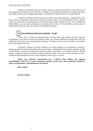 Direito Penal Militar – Verbo Jurídico
5
Partindo-se da premissa de que o policial militar que cometer crime doloso contra vida de civil
será julgado pelo Tribunal do Júri, como fica a situação se os jurados desclassificarem a infração de dolosa
para culposa? Quem seria competente para julgar: o presidente do Tribunal do Júri ou a Justiça Militar?
O Supremo Tribunal Federal manifestou-se sobre o tema entendendo que a redefinição do crime
ficou restrita aos homicídios praticados por policiais militares contra civis, permanecendo todos os demais,
mesmo os decorrentes de desclassificação do homicídio doloso pelo Tribunal do Júri, sob a jurisdição da
Justiça Militar, que é de caráter constitucional, nos termos do art. 125, p. 4ª da Carta Política. Assim, uma vez
desclassificado pelo Júri, deve ser remetido a Justiça Militar Estadual .
20 Desclassificação pelo juiz presidente do júri
E como fica a situação de desclassificação do crime doloso para culposo pelo juiz singular?
Corretamente o juiz remete os autos para auditoria militar, que entende também ser incompetente, pois é da
opinião que houve dolo e não culpa por parte do agente. A decisão do juízo comum vincularia o juiz-auditor
para o processamento do feito.
O Superior Tribunal de Justiça enfrentou, em conflito negativo de competência, a questão e
decidiu que diante da desclassificação para homicídio culposo, efetuada pelo Juízo Comum, não pode vincular
o Juízo Militar, e mesmo não atacado por recurso não opera a preclusão. N a situação havia fortes dúvidas
quanto à conduta do agente no elemento subjetivo (dolo ou culpa). Assim, deve o Juízo Natural, ou seja, o
Tribunal do Júri manifestar-se sobre o tema. Na dúvida, resolve-se pro societate.
Espero que tenhamos demonstrado que o Direito Penal Militar tem algumas
especificidades. Neste breve resumo mostramos algumas, porém para uma preparação completa e
segura recomendamos o aprofundamento da matéria.
Bons estudos;
Ricardo Giuliani
 