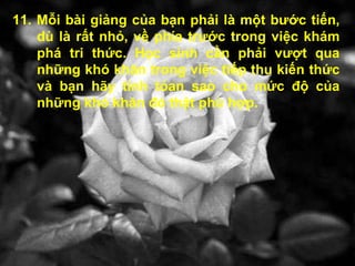 11. Mỗi bài giảng của bạn phải là một bước tiến, dù là rất nhỏ, về phía trước trong việc khám phá tri thức. Học sinh cần phải vượt qua những khó khăn trong việc tiếp thu kiến thức và bạn hãy tính tóan sao cho mức độ của những khó khăn đó thật phù hợp. 