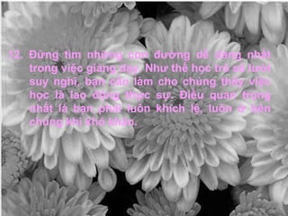 12. Đừng tìm những con đường dễ dàng nhất trong việc giảng dạy. Như thế học trò sẽ lười suy nghĩ, bạn cần làm cho chúng thấy việc học là lao động thực sự. Điều quan trọng nhất là bạn phải luôn khích lệ, luôn ở bên chúng khi khó khăn. 
