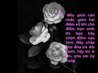 13. Nếu phải cân nhắc giữa hai điểm số khi cho điểm học sinh thì bạn hãy chọn điểm cao hơn. Hãy chắp cho đứa trẻ đôi cánh, hãy tin ở em, cho em hy vọng. 