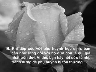 16. Khi tiếp xúc với phụ huynh học sinh, bạn cần nhớ rằng đối với họ đứa con là quí giá nhất trên đời. Vì thế, bạn hãy hết sức tế nhị, tránh đừng để phụ huynh bị tổn thương. 
