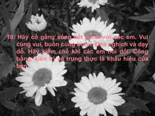 18. Hãy cố gắng sống hết mình với các em. Vui cùng vui, buồn cùng buồn. Đùa nghịch và dạy dỗ. Hãy kiềm chế khi các em nói dối. Công bằng, kiên trì và trung thực là khẩu hiệu của bạn. 
