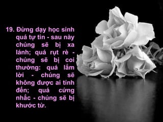 19. Đừng dạy học sinh quá tự tin - sau này chúng sẽ bị xa lánh; quá rụt rè - chúng sẽ bị coi thường: quá lắm lời - chúng sẽ không được ai tính đến; quá cứng nhắc - chúng sẽ bị khước từ.  