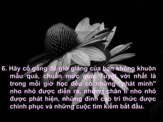 6. Hãy cố gắng để giờ giảng của bạn không khuôn mẫu quá, chuẩn mực quá. Tuyệt vời nhất là trong mỗi giờ học đều có những "phát minh" nho nhỏ được diễn ra, những chân lí nho nhỏ được phát hiện, những đỉnh cao tri thức được chinh phục và những cuộc tìm kiếm bắt đầu. 