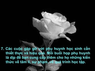 7. Các cuộc gặp gỡ với phụ huynh học sinh cần thiết thực và hiệu quả. Mỗi buổi họp phụ huynh là dịp để bạn cung cấp thêm cho họ những kiến thức về tâm lí, sự phạm, về quá trình học tập. 