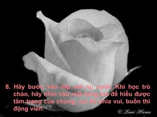 8. Hãy bước vào lớp với nụ cười. Khi học trò chào, hãy nhìn vào mắt từng em để hiểu được tâm trạng của chúng, vui thì chia vui, buồn thì động viên. 