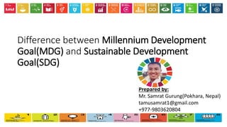 Difference between Millennium Development
Goal(MDG) and Sustainable Development
Goal(SDG)
Prepared by:
Mr. Samrat Gurung(Pokhara, Nepal)
tamusamrat1@gmail.com
+977-9803620804
 