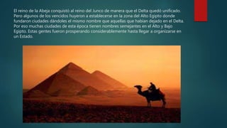 El reino de la Abeja conquistó al reino del Junco de manera que el Delta quedó unificado.
Pero algunos de los vencidos huyeron a establecerse en la zona del Alto Egipto donde
fundaron ciudades dándoles el mismo nombre que aquellas que habían dejado en el Delta.
Por eso muchas ciudades de esta época tienen nombres semejantes en el Alto y Bajo
Egipto. Estas gentes fueron prosperando considerablemente hasta llegar a organizarse en
un Estado.
 