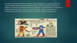 Una de las características de la antigua cultura Egipcia fue su singular arte, con
monumentales obras que generalmente tenían carácter simbólico, funerario o
religioso. Aunque el concepto de Arte es moderno, es perfectamente utilizable en
la arquitectura, escultura, pintura y joyería egipcias, siendo muchas de sus
realizaciones auténticas obras de arte y no simples trabajos de artesanía.
 