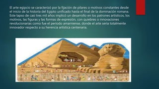 El arte egipcio se caracterizó por la fijación de pilares o motivos constantes desde
el inicio de la historia del Egipto unificado hasta el final de la dominación romana.
Este lapso de casi tres mil años implicó un desarrollo en los patrones artísticos, los
motivos, las figuras y las formas de expresión, con quiebres o innovaciones
revolucionarias como fue el periodo amarniense, donde el arte sería totalmente
innovador respecto a su herencia artística centenaria.
 