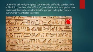La historia del Antiguo Egipto como estado unificado comienza en
el Neolítico, hacia el año 3150 a. C., y se divide en tres imperios con
periodos intermedios de dominación por parte de gobernantes
extranjeros y conflictos internos:
 