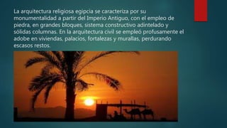 La arquitectura religiosa egipcia se caracteriza por su
monumentalidad a partir del Imperio Antiguo, con el empleo de
piedra, en grandes bloques, sistema constructivo adintelado y
sólidas columnas. En la arquitectura civil se empleó profusamente el
adobe en viviendas, palacios, fortalezas y murallas, perdurando
escasos restos.
 