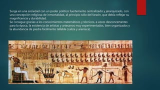 Surge en una sociedad con un poder político fuertemente centralizado y jerarquizado, con
una concepción religiosa de inmortalidad, al principio sólo del faraón, que debía reflejar su
magnificencia y durabilidad.
Se consigue gracias a los conocimientos matemáticos y técnicos, a veces desconcertantes
para la época, la existencia de artistas y artesanos muy experimentados, bien organizados y
la abundancia de piedra fácilmente tallable (caliza y arenisca).
 