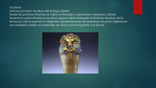 Escultura
Artículo principal: Escultura del Antiguo Egipto
Desde las primeras dinastías se había comenzado a representar a faraones y dioses.
Durante la cuarta dinastía la escultura egipcia había alcanzado el dominio absoluto de la
técnica la cual se expresó en elegantes representaciones de soberanos de porte majestuoso
con acabados pulidos en materiales tan duros como el granito o la diorita.
 