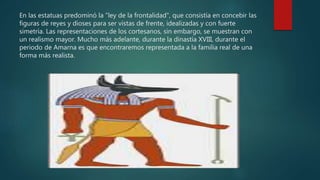 En las estatuas predominó la "ley de la frontalidad", que consistía en concebir las
figuras de reyes y dioses para ser vistas de frente, idealizadas y con fuerte
simetría. Las representaciones de los cortesanos, sin embargo, se muestran con
un realismo mayor. Mucho más adelante, durante la dinastía XVIII, durante el
periodo de Amarna es que encontraremos representada a la familia real de una
forma más realista.
 