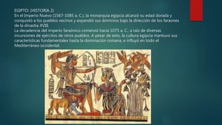 EGIPTO: (HISTORIA 2)
En el Imperio Nuevo (1567-1085 a. C.), la monarquía egipcia alcanzó su edad dorada y
conquistó a los pueblos vecinos y expandió sus dominios bajo la dirección de los faraones
de la dinastía XVIII.
La decadencia del imperio faraónico comenzó hacia 1075 a. C., a raíz de diversas
incursiones de ejércitos de otros pueblos. A pesar de esto, la cultura egipcia mantuvo sus
características fundamentales hasta la dominación romana, e influyó en todo el
Mediterráneo occidental.
 
