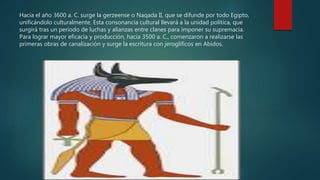 Hacia el año 3600 a. C. surge la gerzeense o Naqada II, que se difunde por todo Egipto,
unificándolo culturalmente. Esta consonancia cultural llevará a la unidad política, que
surgirá tras un periodo de luchas y alianzas entre clanes para imponer su supremacía.
Para lograr mayor eficacia y producción, hacia 3500 a. C., comenzaron a realizarse las
primeras obras de canalización y surge la escritura con jeroglíficos en Abidos.
 