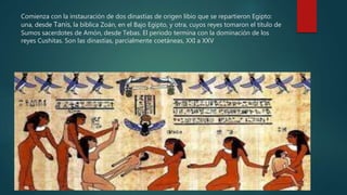 Comienza con la instauración de dos dinastías de origen libio que se repartieron Egipto:
una, desde Tanis, la bíblica Zoán, en el Bajo Egipto, y otra, cuyos reyes tomaron el título de
Sumos sacerdotes de Amón, desde Tebas. El periodo termina con la dominación de los
reyes Cushitas. Son las dinastías, parcialmente coetáneas, XXI a XXV
 
