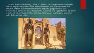 La riqueza de Egipto, sin embargo, se había convertido en un objetivo tentador para la
invasión; en particular, para los libios beduinos del oeste y los Pueblos del Mar, que
formaban parte de la poderosa confederación de piratas griegos del mar Egeo.
Inicialmente, el ejército fue capaz de repeler las invasiones, pero Egipto terminó por perder
el control de sus territorios en el sur de Siria y Palestina, que en gran parte cayeron en
poder de los asirios e hititas.
 