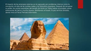 El impacto de las amenazas externas se vio agravado por problemas internos como la
corrupción, el robo de las tumbas reales y los disturbios populares. Después de recuperar
su poder, los sumos sacerdotes del templo de Amón en Tebas habían acumulado vastas
extensiones de tierra y mucha riqueza, debilitando al Estado. El país terminó dividido,
dando inicio al Tercer Periodo Intermedio.
 